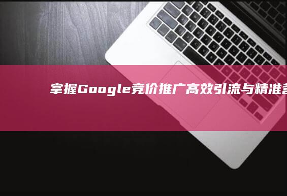 掌握Google竞价推广：高效引流与精准营销的策略实践